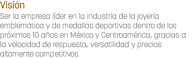 Visión
Ser la empresa líder en la industria de la joyería emblemática y de medallas deportivas dentro de los próximos 10 años en México y Centroamérica, gracias a la velocidad de respuesta, versatilidad y precios altamente competitivos.